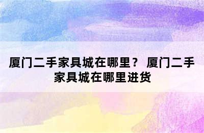 厦门二手家具城在哪里？ 厦门二手家具城在哪里进货